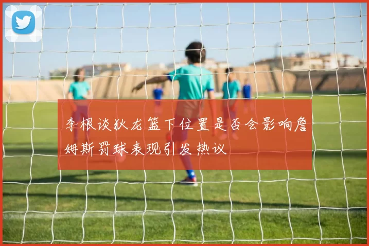 李根谈狄龙篮下位置是否会影响詹姆斯罚球表现引发热议