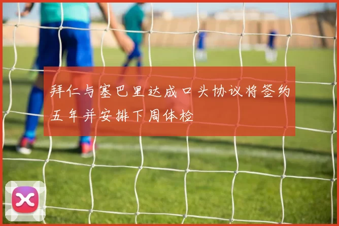 拜仁与塞巴里达成口头协议将签约五年并安排下周体检