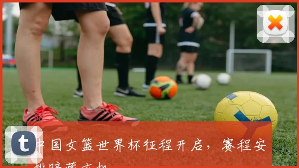 中国女篮世界杯征程开启，赛程安排暗藏玄机