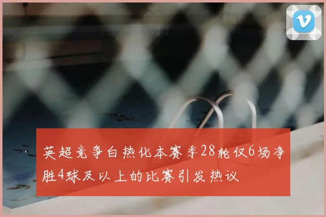 英超竞争白热化本赛季28轮仅6场净胜4球及以上的比赛引发热议