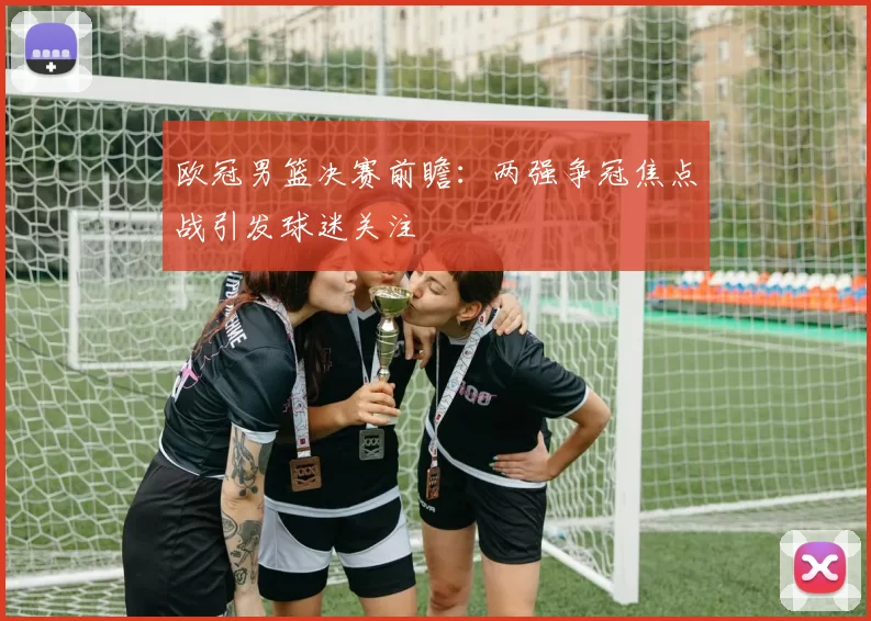欧冠男篮决赛前瞻:两强争冠焦点战引发球迷关注