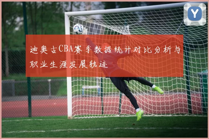 迪奥古CBA赛季数据统计对比分析与职业生涯发展轨迹