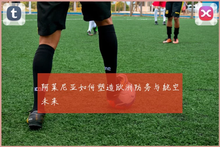 阿莱尼亚如何塑造欧洲防务与航空未来