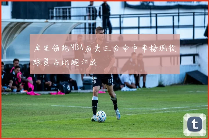 库里领跑NBA历史三分命中率榜现役球员占比超六成