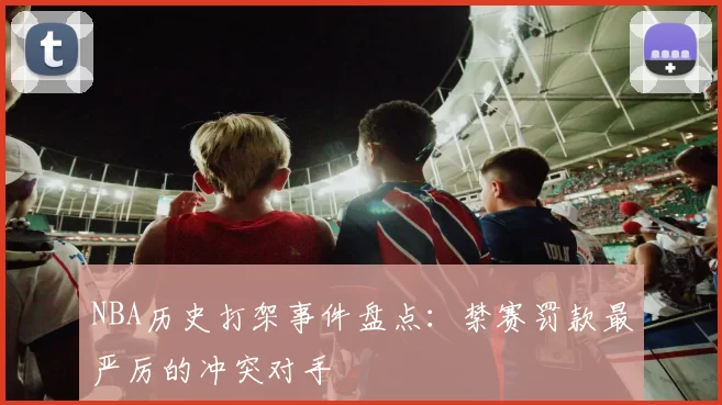 NBA历史打架事件盘点：禁赛罚款最严厉的冲突对手