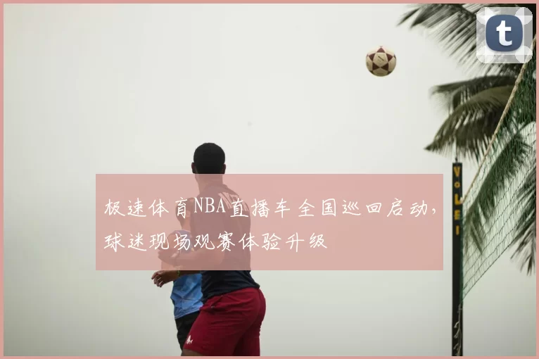 极速体育NBA直播车全国巡回启动，球迷现场观赛体验升级