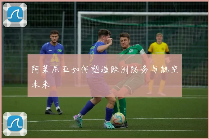 阿莱尼亚如何塑造欧洲防务与航空未来