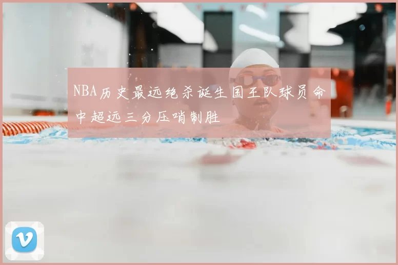 NBA历史最远绝杀诞生国王队球员命中超远三分压哨制胜