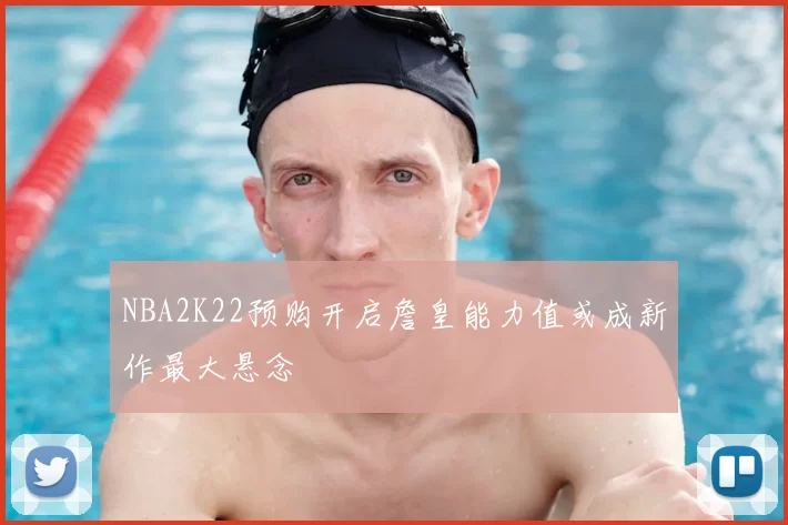NBA2K22预购开启詹皇能力值或成新作最大悬念