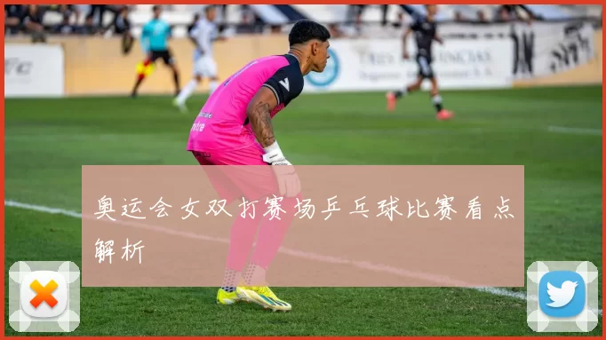 奥运会女双打赛场乒乓球比赛看点解析