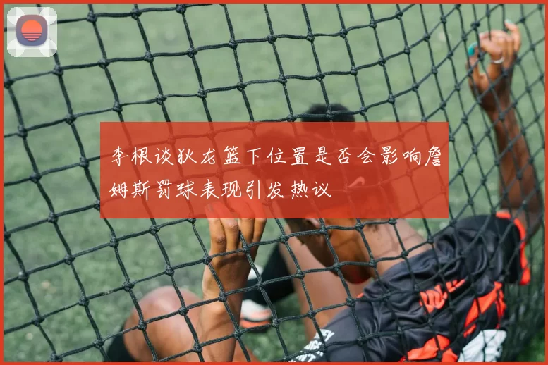 李根谈狄龙篮下位置是否会影响詹姆斯罚球表现引发热议
