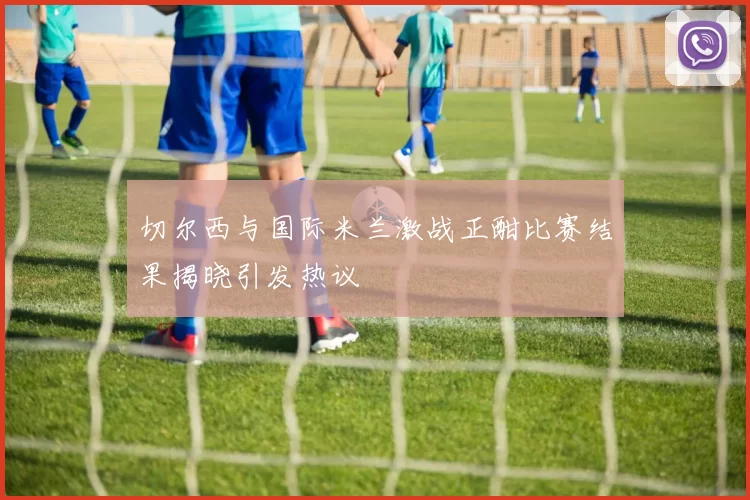 切尔西与国际米兰激战正酣比赛结果揭晓引发热议