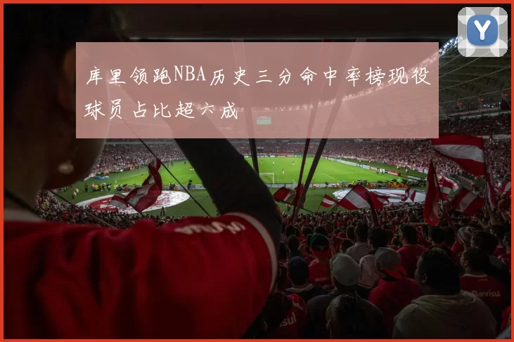 库里领跑NBA历史三分命中率榜现役球员占比超六成