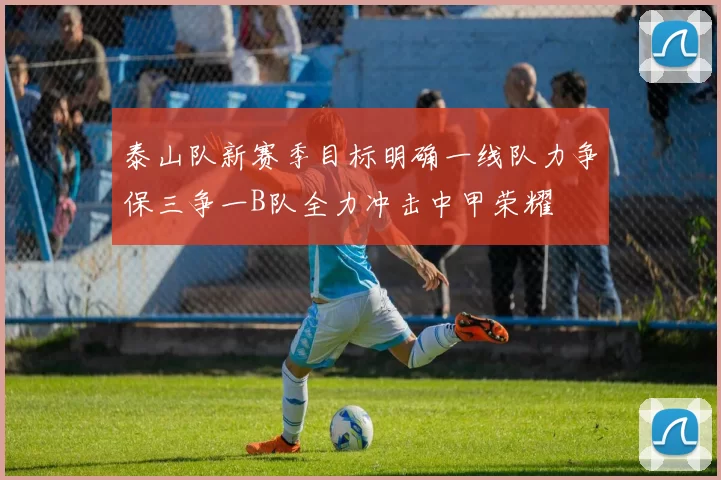 泰山队新赛季目标明确一线队力争保三争一B队全力冲击中甲荣耀