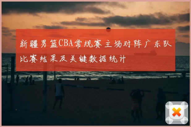 新疆男篮CBA常规赛主场对阵广东队比赛结果及关键数据统计