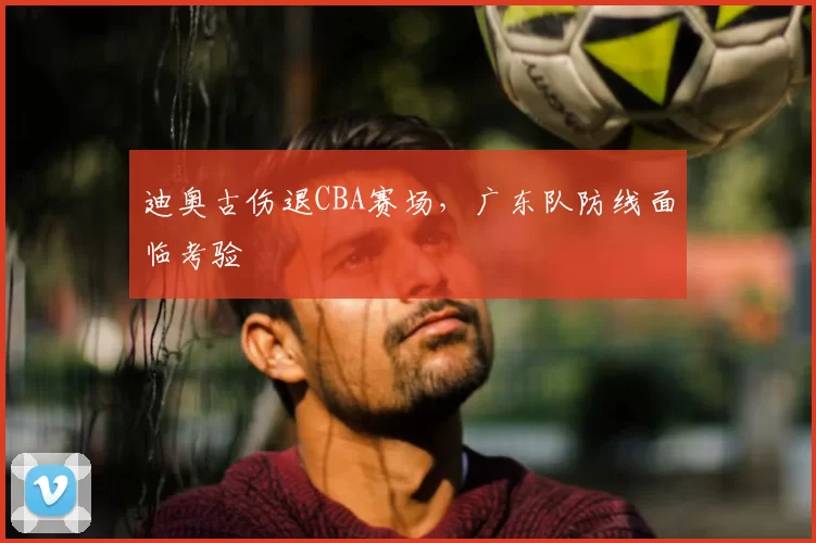 迪奥古伤退CBA赛场，广东队防线面临考验