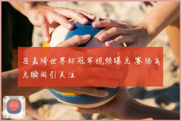 吕嘉琦世界杯冠军视频曝光 赛场高光瞬间引关注
