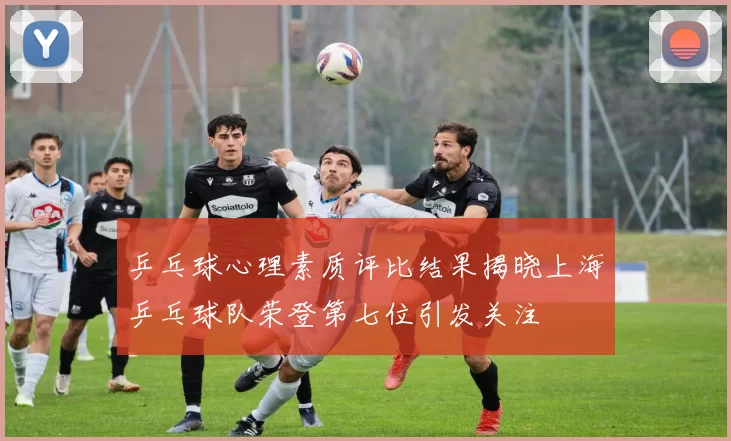 乒乓球心理素质评比结果揭晓上海乒乓球队荣登第七位引发关注
