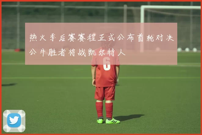 热火季后赛赛程正式公布首轮对决公牛胜者将战凯尔特人