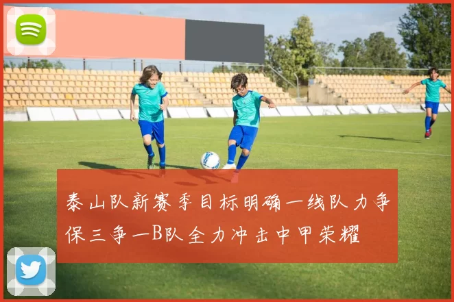 泰山队新赛季目标明确一线队力争保三争一B队全力冲击中甲荣耀
