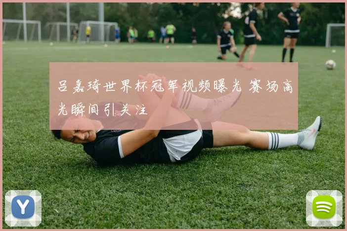 吕嘉琦世界杯冠军视频曝光 赛场高光瞬间引关注