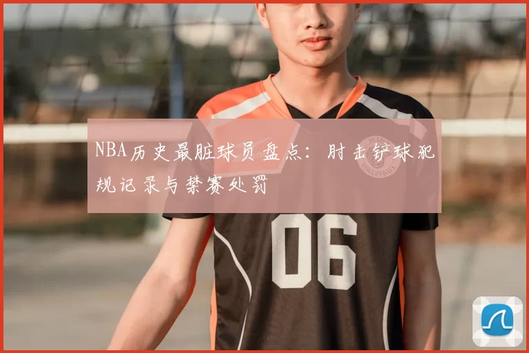 NBA历史最脏球员盘点：肘击铲球犯规记录与禁赛处罚