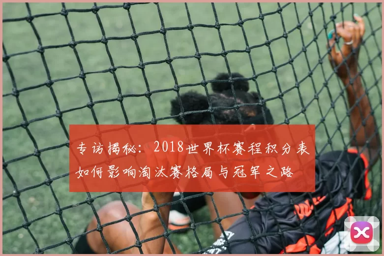 专访揭秘:2018世界杯赛程积分表如何影响淘汰赛格局与冠军之路