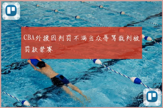 CBA外援因判罚不满当众辱骂裁判被罚款禁赛