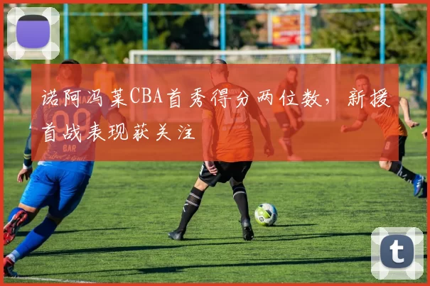 诺阿冯莱CBA首秀得分两位数，新援首战表现获关注