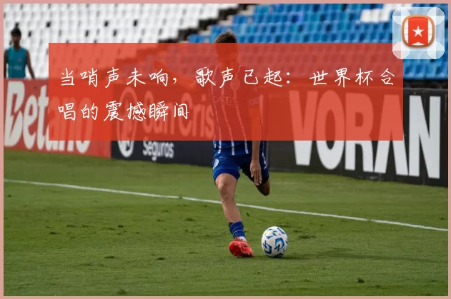 当哨声未响，歌声已起：世界杯合唱的震撼瞬间