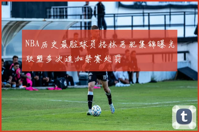 NBA历史最脏球员格林恶犯集锦曝光联盟多次追加禁赛处罚