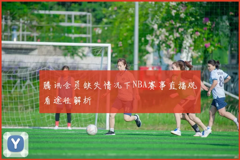 腾讯会员缺失情况下NBA赛事直播观看途径解析