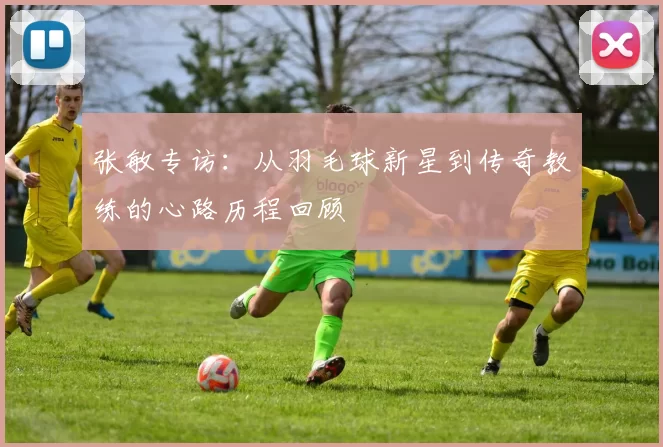 张敏专访：从羽毛球新星到传奇教练的心路历程回顾