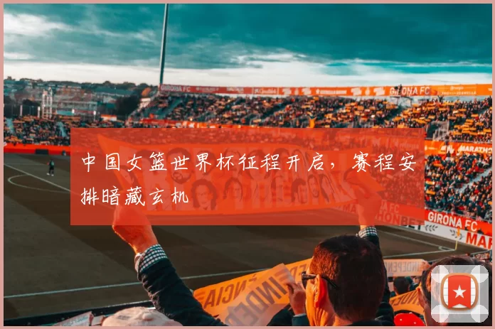 中国女篮世界杯征程开启，赛程安排暗藏玄机