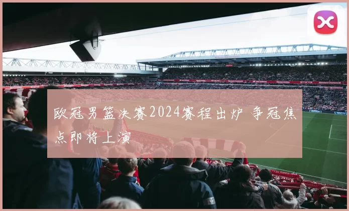 欧冠男篮决赛2024赛程出炉 争冠焦点即将上演
