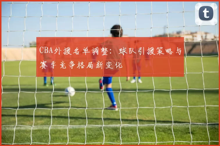 CBA外援名单调整：球队引援策略与赛季竞争格局新变化