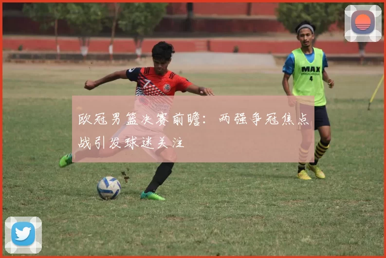 欧冠男篮决赛前瞻:两强争冠焦点战引发球迷关注