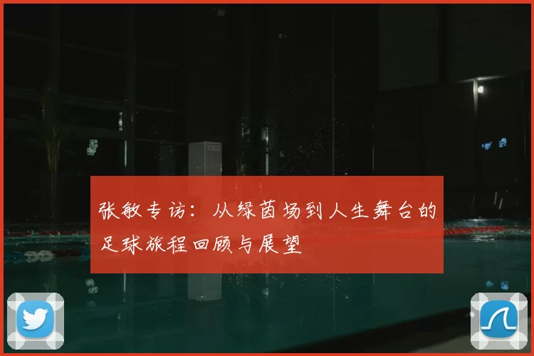张敏专访：从绿茵场到人生舞台的足球旅程回顾与展望