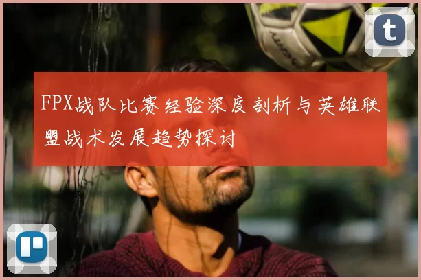 FPX战队比赛经验深度剖析与英雄联盟战术发展趋势探讨