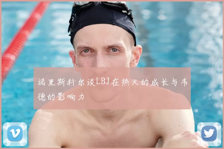 诺里斯科尔谈LBJ在热火的成长与韦德的影响力