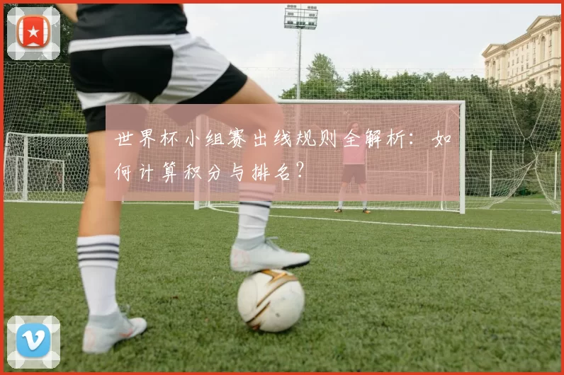 世界杯小组赛出线规则全解析：如何计算积分与排名？