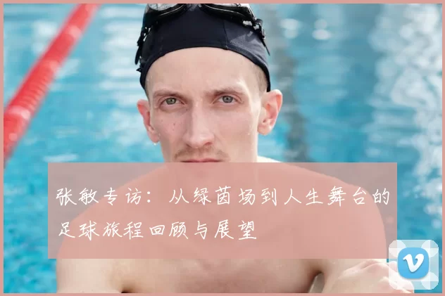 张敏专访：从绿茵场到人生舞台的足球旅程回顾与展望