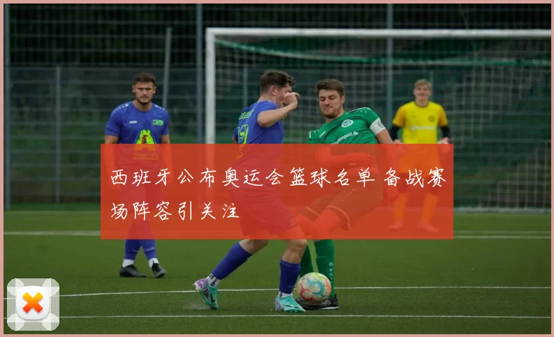西班牙公布奥运会篮球名单 备战赛场阵容引关注