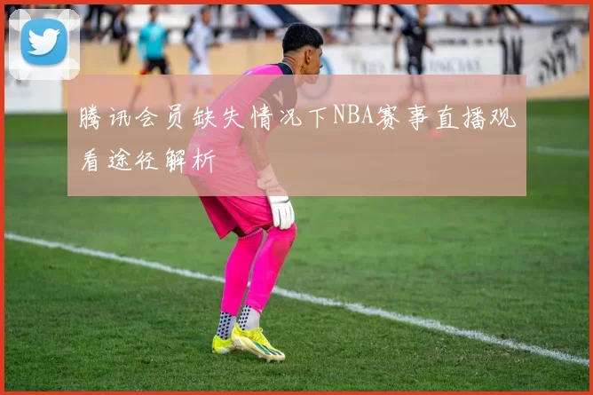 腾讯会员缺失情况下NBA赛事直播观看途径解析
