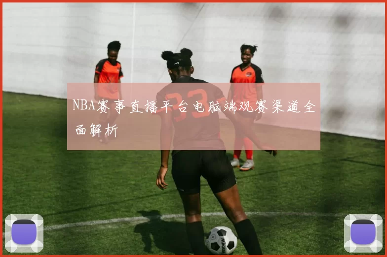 NBA赛事直播平台电脑端观赛渠道全面解析