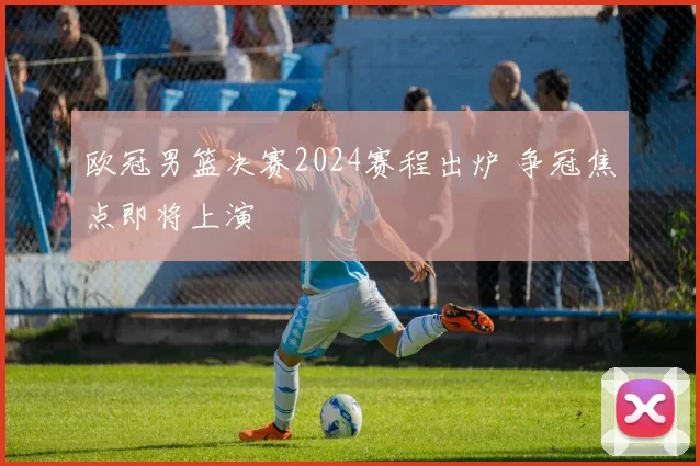 欧冠男篮决赛2024赛程出炉 争冠焦点即将上演