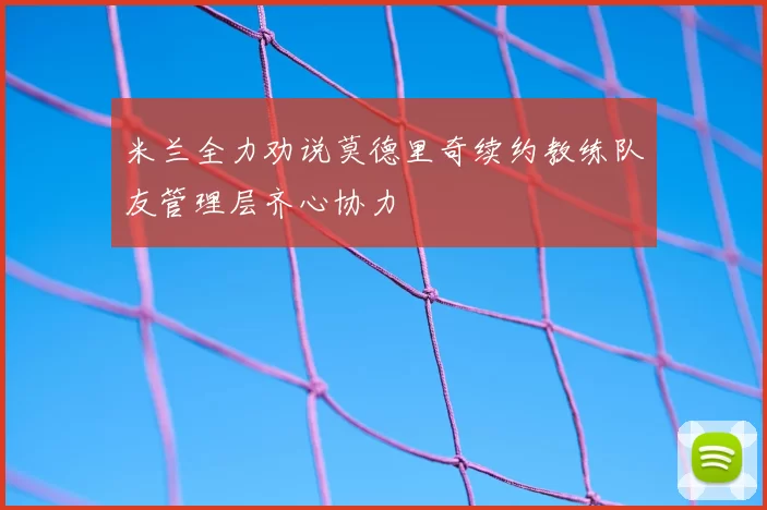 米兰全力劝说莫德里奇续约教练队友管理层齐心协力