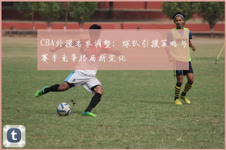 CBA外援名单调整：球队引援策略与赛季竞争格局新变化