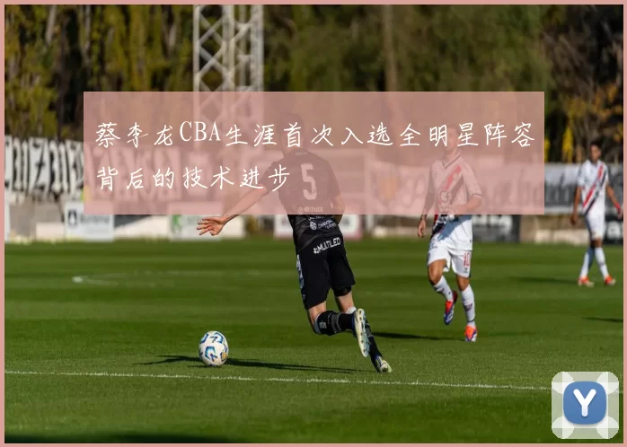 蔡李龙CBA生涯首次入选全明星阵容背后的技术进步