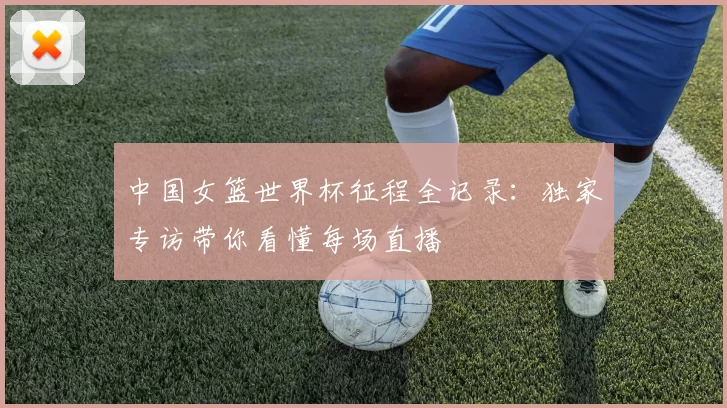 中国女篮世界杯征程全记录:独家专访带你看懂每场直播
